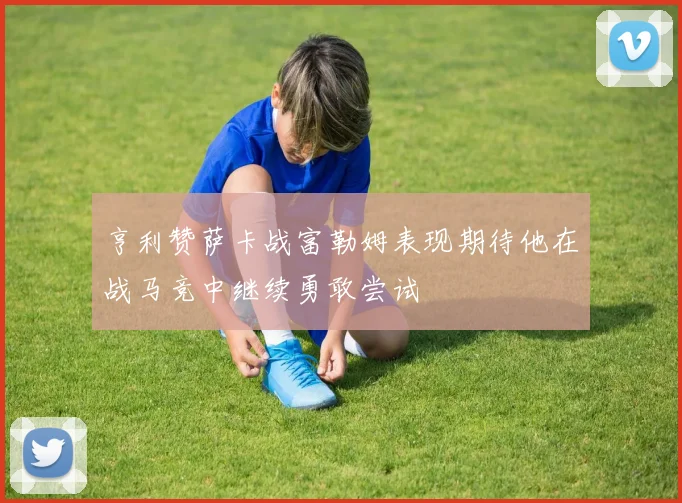 亨利赞萨卡战富勒姆表现期待他在战马竞中继续勇敢尝试