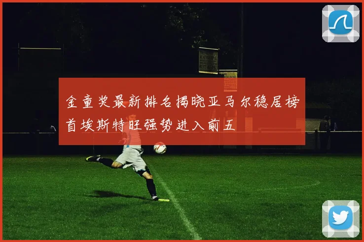 金童奖最新排名揭晓亚马尔稳居榜首埃斯特旺强势进入前五