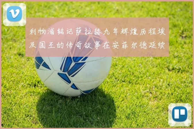 利物浦铭记萨拉赫九年辉煌历程埃及国王的传奇故事在安菲尔德延续