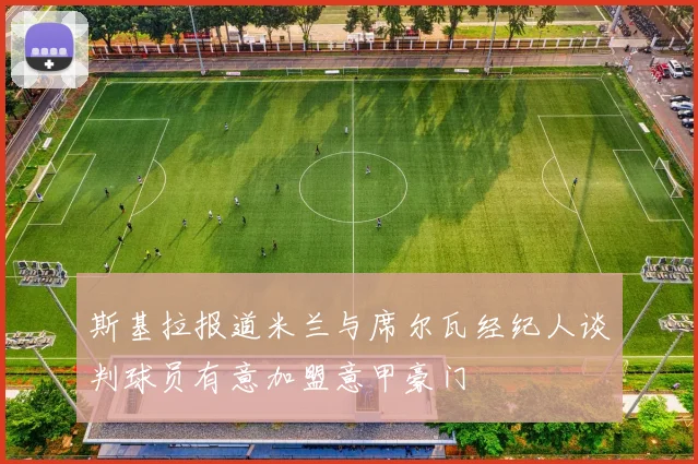 斯基拉报道米兰与席尔瓦经纪人谈判球员有意加盟意甲豪门