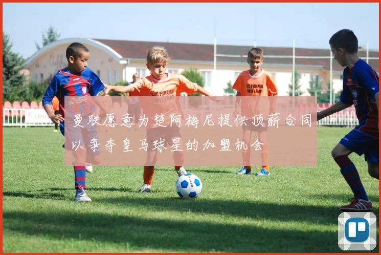 曼联愿意为楚阿梅尼提供顶薪合同以争夺皇马球星的加盟机会