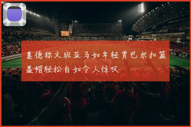 基德称文班亚马如年轻贾巴尔扣篮盖帽轻松自如令人惊叹