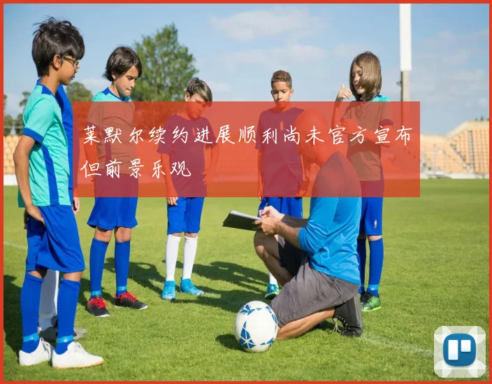 莱默尔续约进展顺利尚未官方宣布但前景乐观