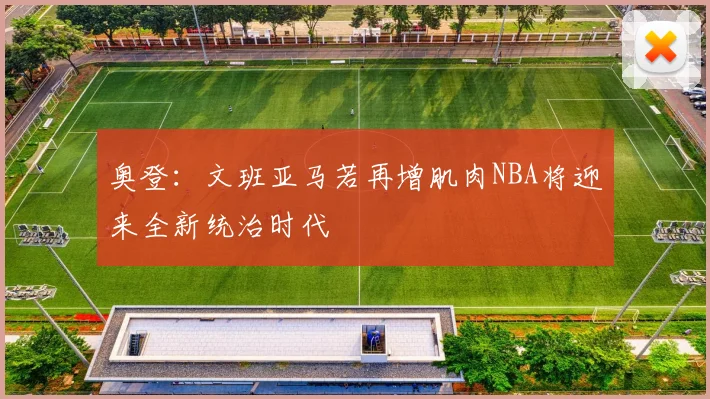 奥登：文班亚马若再增肌肉NBA将迎来全新统治时代
