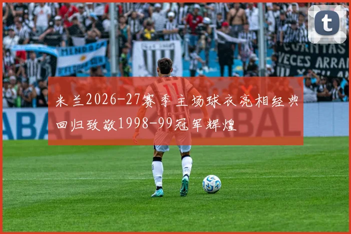 米兰2026-27赛季主场球衣亮相经典回归致敬1998-99冠军辉煌