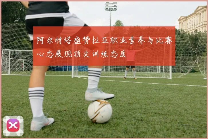 阿尔特塔盛赞拉亚职业素养与比赛心态展现顶尖训练态度